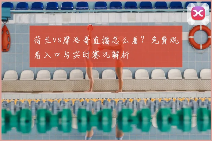 荷兰vs摩洛哥直播怎么看？免费观看入口与实时赛况解析