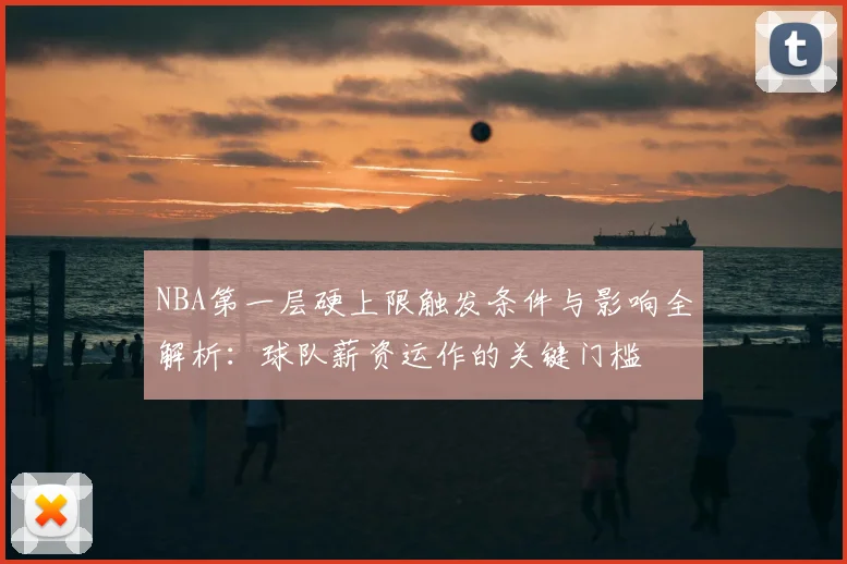 NBA第一层硬上限触发条件与影响全解析：球队薪资运作的关键门槛