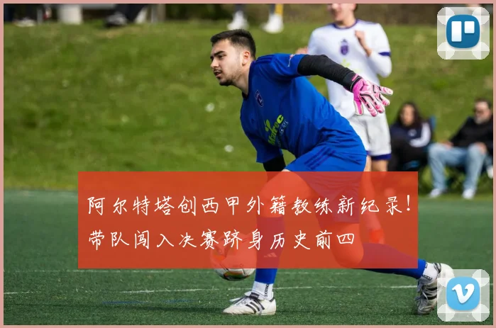 阿尔特塔创西甲外籍教练新纪录！带队闯入决赛跻身历史前四