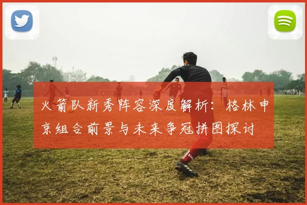 火箭队新秀阵容深度解析：格林申京组合前景与未来争冠拼图探讨